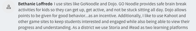  I use sites like GoNoodle and Dojo. GO Noodle provides safe brain break activities for kids so they can get up, get active, and not be stuck sitting all day. Dojo allows points to be given for good behavior...as an incentive. Additionally, I like to use Kahoot and other game sites to keep students interested and engaged while also being able to view their 