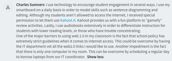  I use technology to encourage student engagement in several ways. I use my smartboard on a daily basis in order to model skills such as sentence diagramming and editing. Although my students aren’t allowed to access the internet, I received special permission to let them use Kahoot.it. Kahoot provides us with a fun platform to “gameify” review activities. Lastly, I use audiobooks extensively in order to differentiate instruction for students with lower reading levels, or those who have trouble concentrating.  One of the major barriers to using web 2.0 in my classroom is the fact that school policy has extremely strict guidelines when it comes to internet access. This could be overcome by having the IT department vet all the web2.0 links I would like to use. Another impediment is the fact that there is only one computer in my room. This can be overcome by scheduling a regular day to borrow laptops from our IT coordinator. 