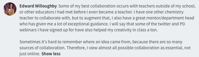 Some of my best collaboration occurs with teachers outside of my school, or other educators I had met before I even became a teacher. I have one other chemistry teacher to collaborate with, but to augment that, I also have a great mentor/department head who has given me a lot of exceptional guidance. I will say that some of the twitter and PD webinars I have signed up for have also helped my creativity in class a ton.   Sometimes it's hard to remember where an idea came from, because there are so many sources of collaboration. Therefore, I view almost all possible collaboration as essential, not just online.