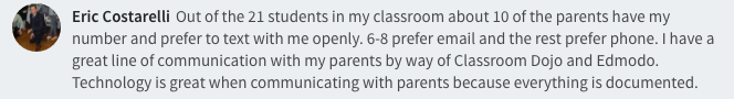 Out of the 21 students in my classroom about 10 of the parents have my number and prefer to text with me openly. 6-8 prefer email and the rest prefer phone. I have a great line of communication with my parents by way of Classroom Dojo and Edmodo. Technology is great when communicating with parents because everything is documented.