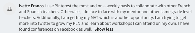  I use Pinterest the most and on a weekly basis to collaborate with other French and Spanish teachers. Otherwise, I do face to face with my mentor and other same grade level teachers. Additionally, I am getting my MAT which is another opportunity. I am trying to get more into twitter to grow my PLN and learn about workshops I can attend on my own. I have found conferences on Facebook as well. 