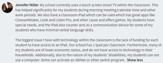 My school currently uses a touch screen smart TV within the classroom. This has helped significantly for my students during morning meeting/calendar time and other work periods. We also have a classroom IPad which can be used which has great apps like ChooseItMaker, Look and Listen Pro, and other cause and effect games. My students have special needs, and the IPad also counter acts as a communication device for some of my students who have minimal verbal language skills.   The biggest issue I have with technology within the classroom is the lack of funding for each student to have access to an IPad. Our school has 1 Ipad per classroom. Furthermore, many of my students are of lower economic status, and do not have access to technology in their households. Additionally, due to the nature of my students' disabilities, my students can not use a computer. Some can activate an AblNet or other switch program. 