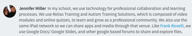  In my school, we use technology for professional collaboration and learning processes. We use Relias Training and Autism Training Solutions, which is composed of video modules and online quizzes, to learn and grow as a professional community. We also use the same IPad network so we can share apps and media through that venue. Like Frank Rovelli, we use Google Docs/ Google Slides, and other google based forums to share and explore files. 