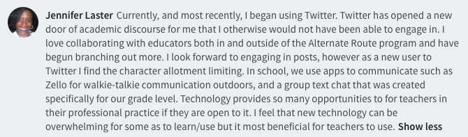 Currently, and most recently, I began using Twitter. Twitter has opened a new door of academic discourse for me that I otherwise would not have been able to engage in. I love collaborating with educators both in and outside of the Alternate Route program and have begun branching out more. I look forward to engaging in posts, however as a new user to Twitter I find the character allotment limiting. In school, we use apps to communicate such as Zello for walkie-talkie communication outdoors, and a group text chat that was created specifically for our grade level. Technology provides so many opportunities to for teachers in their professional practice if they are open to it. I feel that new technology can be overwhelming for some as to learn/use but it most beneficial for teachers to use.