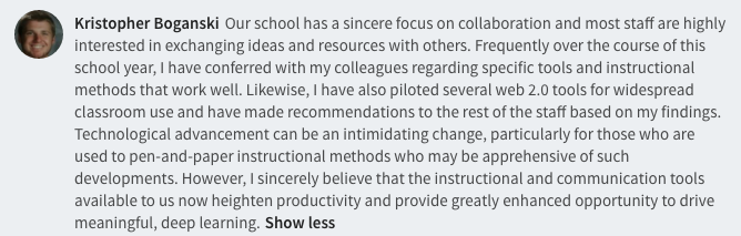 Our school has a sincere focus on collaboration and most staff are highly interested in exchanging ideas and resources with others. Frequently over the course of this school year, I have conferred with my colleagues regarding specific tools and instructional methods that work well. Likewise, I have also piloted several web 2.0 tools for widespread classroom use and have made recommendations to the rest of the staff based on my findings. Technological advancement can be an intimidating change, particularly for those who are used to pen-and-paper instructional methods who may be apprehensive of such developments. However, I sincerely believe that the instructional and communication tools available to us now heighten productivity and provide greatly enhanced opportunity to drive meaningful, deep learning.