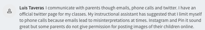  I communicate with parents though emails, phone calls and twitter. I have an official twitter page for my classes. My instructional assistant has suggested that I limit myself to phone calls because emails lead to misinterpretations at times. Instagram and Pin it sound great but some parents do not give permission for posting images of their children online. 