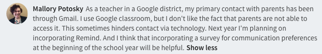  As a teacher in a Google district, my primary contact with parents has been through Gmail. I use Google classroom, but I don't like the fact that parents are not able to access it. This sometimes hinders contact via technology. Next year I'm planning on incorporating Remind. And I think that incorporating a survey for communication preferences at the beginning of the school year will be helpful.