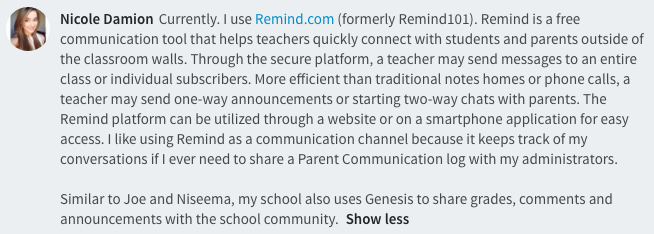 Currently. I use Remind.com (formerly Remind101). Remind is a free communication tool that helps teachers quickly connect with students and parents outside of the classroom walls. Through the secure platform, a teacher may send messages to an entire class or individual subscribers. More efficient than traditional notes homes or phone calls, a teacher may send one-way announcements or starting two-way chats with parents. The Remind platform can be utilized through a website or on a smartphone application for easy access. I like using Remind as a communication channel because it keeps track of my conversations if I ever need to share a Parent Communication log with my administrators. 