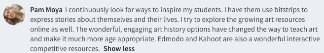  I continuously look for ways to inspire my students. I have them use bitstrips to express stories about themselves and their lives. I try to explore the growing art resources online as well. The wonderful, engaging art history options have changed the way to teach art and make it much more age appropriate. Edmodo and Kahoot are also a wonderful interactive competitive resources.