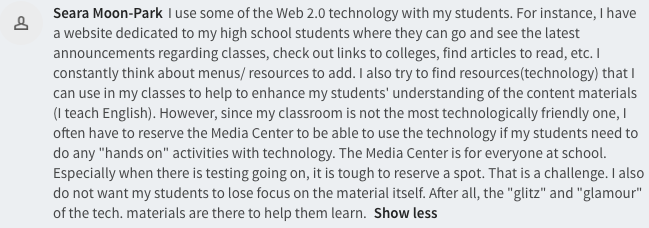 I use some of the Web 2.0 technology with my students. For instance, I have a website dedicated to my high school students where they can go and see the latest announcements regarding classes, check out links to colleges, find articles to read, etc. I constantly think about menus/ resources to add. I also try to find resources(technology) that I can use in my classes to help to enhance my students' understanding of the content materials (I teach English). However, since my classroom is not the most technologically friendly one, I often have to reserve the Media Center to be able to use the technology if my students need to do any "hands on" activities with technology. The Media Center is for everyone at school. Especially when there is testing going on, it is tough to reserve a spot. That is a challenge. I also do not want my students to lose focus on the material itself. After all, the "glitz" and "glamour" of the tech. materials are there to help them learn. 