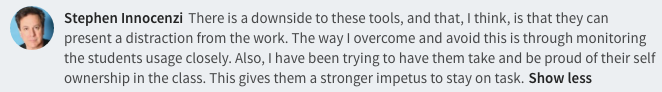  There is a downside to these tools, and that, I think, is that they can present a distraction from the work. The way I overcome and avoid this is through monitoring the students usage closely. Also, I have been trying to have them take and be proud of their self ownership in the class. This gives them a stronger impetus to stay on task.