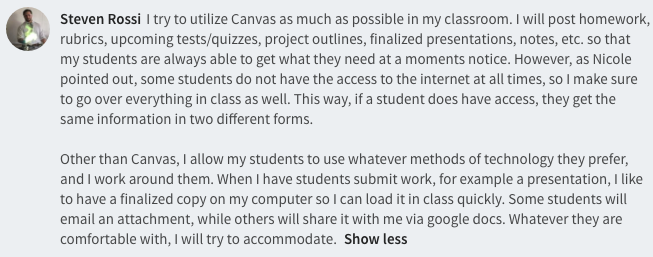 I try to utilize Canvas as much as possible in my classroom. I will post homework, rubrics, upcoming tests/quizzes, project outlines, finalized presentations, notes, etc. so that my students are always able to get what they need at a moments notice. However, as Nicole pointed out, some students do not have the access to the internet at all times, so I make sure to go over everything in class as well. This way, if a student does have access, they get the same information in two different forms.   Other than Canvas, I allow my students to use whatever methods of technology they prefer, and I work around them. When I have students submit work, for example a presentation, I like to have a finalized copy on my computer so I can load it in class quickly. Some students will email an attachment, while others will share it with me via google docs. Whatever they are comfortable with, I will try to accommodate. 